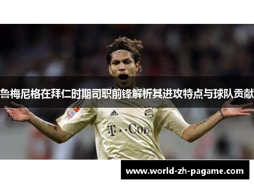 鲁梅尼格在拜仁时期司职前锋解析其进攻特点与球队贡献