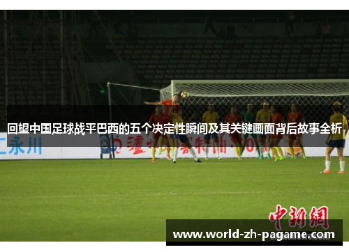 回望中国足球战平巴西的五个决定性瞬间及其关键画面背后故事全析