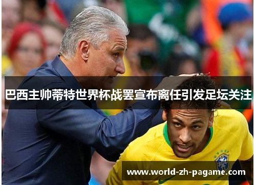 巴西主帅蒂特世界杯战罢宣布离任引发足坛关注